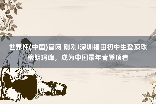 世界杯(中国)官网 刚刚!深圳福田初中生登顶珠穆朗玛峰,成为中国最年青登顶者