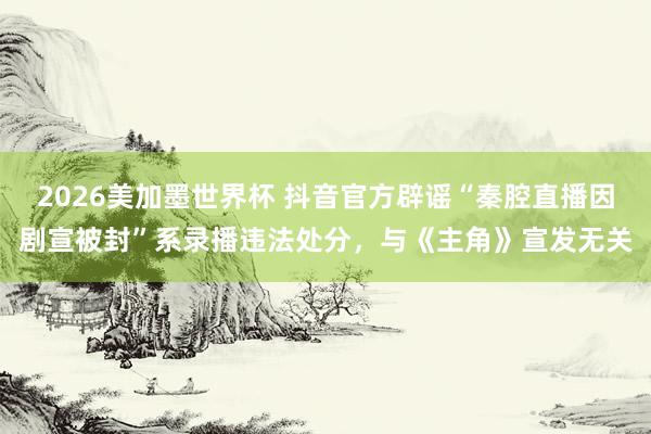2026美加墨世界杯 抖音官方辟谣“秦腔直播因剧宣被封”系录播违法处分,与《主角》宣发无关