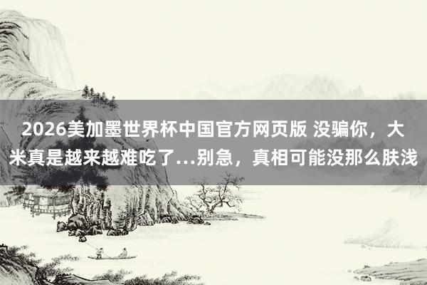 2026美加墨世界杯中国官方网页版 没骗你,大米真是越来越难吃了…别急,真相可能没那么肤浅