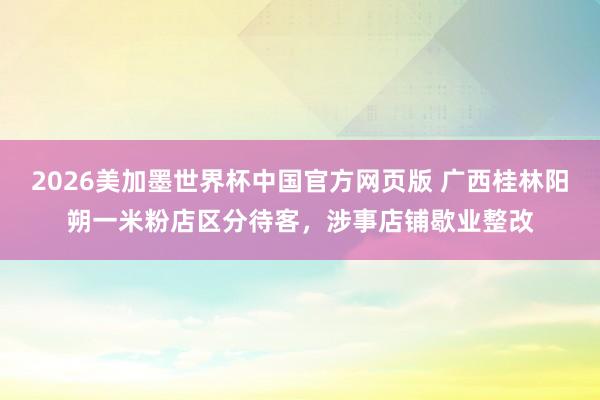 2026美加墨世界杯中国官方网页版 广西桂林阳朔一米粉店区分待客,涉事店铺歇业整改