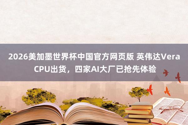 2026美加墨世界杯中国官方网页版 英伟达Vera CPU出货,四家AI大厂已抢先体验
