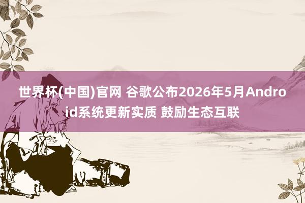 世界杯(中国)官网 谷歌公布2026年5月Android系统更新实质 鼓励生态互联