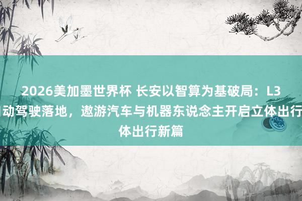 2026美加墨世界杯 长安以智算为基破局:L3L4自动驾驶落地,遨游汽车与机器东说念主开启立体出行新篇