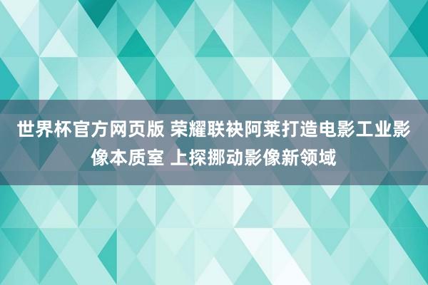 世界杯官方网页版 荣耀联袂阿莱打造电影工业影像本质室 上探挪动影像新领域
