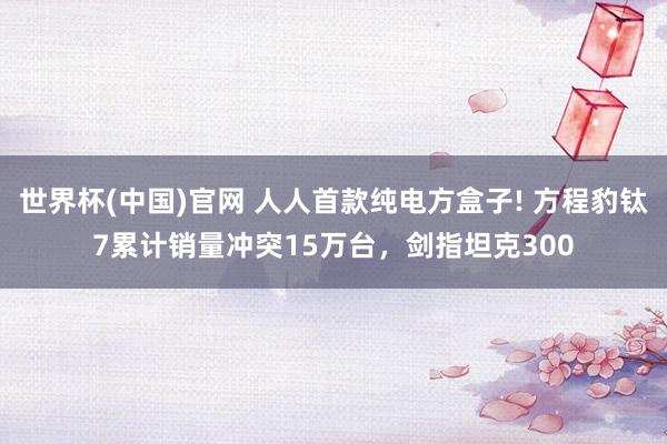 世界杯(中国)官网 人人首款纯电方盒子! 方程豹钛7累计销量冲突15万台,剑指坦克300