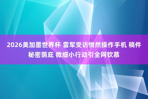 2026美加墨世界杯 雷军受访悄然操作手机 稿件秘密荫庇 微细小行动引全网钦慕