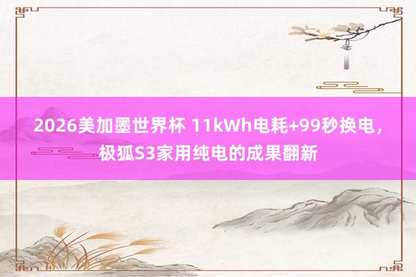 2026美加墨世界杯 11kWh电耗+99秒换电,极狐S3家用纯电的成果翻新