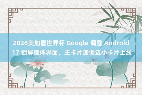 2026美加墨世界杯 Google 调整 Android 17 锁屏媒体界面,主卡片加侧边小卡片上线
