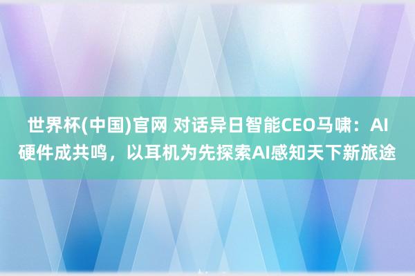 世界杯(中国)官网 对话异日智能CEO马啸:AI硬件成共鸣,以耳机为先探索AI感知天下新旅途
