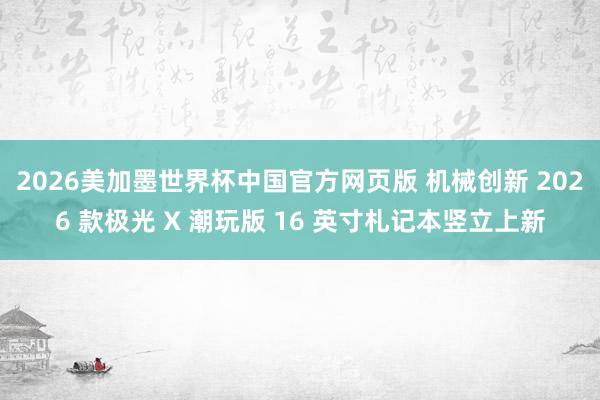 2026美加墨世界杯中国官方网页版 机械创新 2026 款极光 X 潮玩版 16 英寸札记本竖立上新