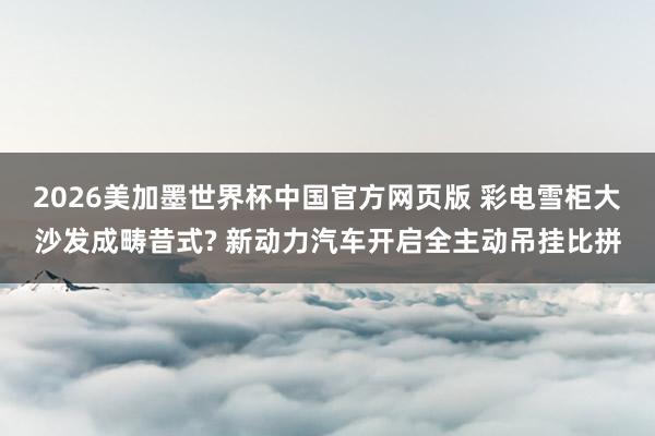 2026美加墨世界杯中国官方网页版 彩电雪柜大沙发成畴昔式? 新动力汽车开启全主动吊挂比拼