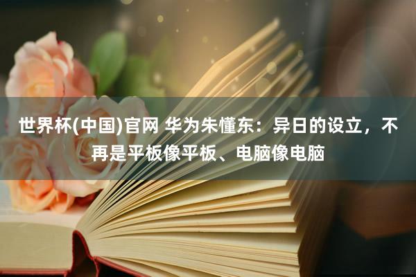 世界杯(中国)官网 华为朱懂东:异日的设立,不再是平板像平板、电脑像电脑