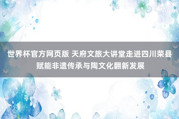 世界杯官方网页版 天府文旅大讲堂走进四川荣县 赋能非遗传承与陶文化翻新发展