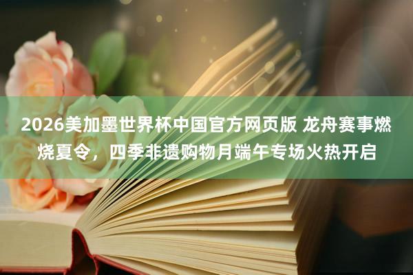 2026美加墨世界杯中国官方网页版 龙舟赛事燃烧夏令,四季非遗购物月端午专场火热开启
