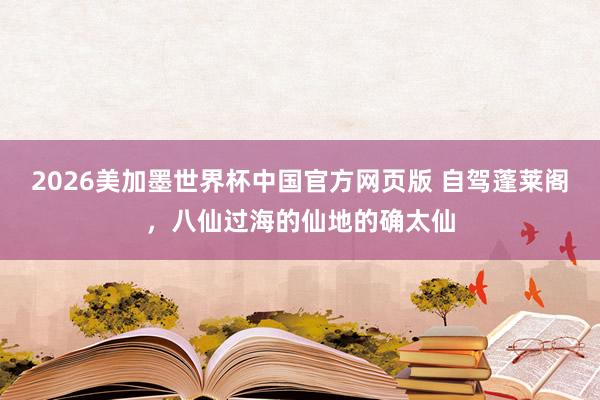 2026美加墨世界杯中国官方网页版 自驾蓬莱阁,八仙过海的仙地的确太仙