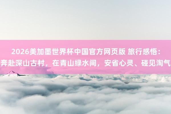 2026美加墨世界杯中国官方网页版 旅行感悟:奔赴深山古村,在青山绿水间,安省心灵、碰见淘气