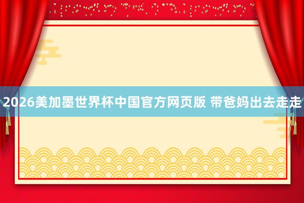 2026美加墨世界杯中国官方网页版 带爸妈出去走走