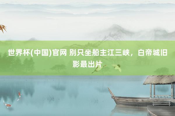 世界杯(中国)官网 别只坐船主江三峡,白帝城旧影最出片