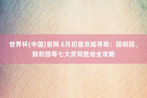 世界杯(中国)官网 6月初夏京城寻荷:圆明园、颐和园等七大赏荷胜地全攻略