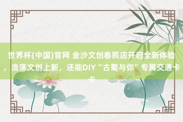 世界杯(中国)官网 金沙文创春熙店开启全新体验,浩荡文创上新,还能DIY“古蜀与你”专属交通卡
