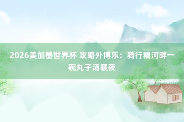 2026美加墨世界杯 攻略外博乐:骑行精河畔一碗丸子汤暖夜