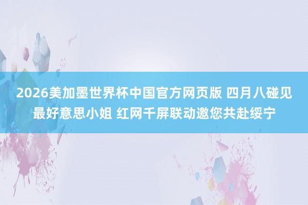 2026美加墨世界杯中国官方网页版 四月八碰见最好意思小姐 红网千屏联动邀您共赴绥宁