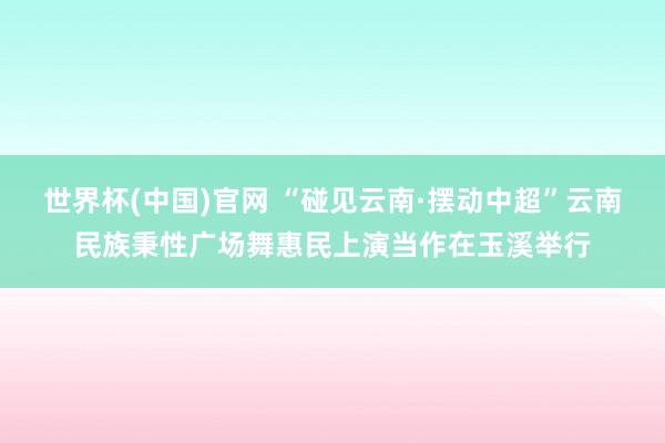 世界杯(中国)官网 “碰见云南·摆动中超”云南民族秉性广场舞惠民上演当作在玉溪举行