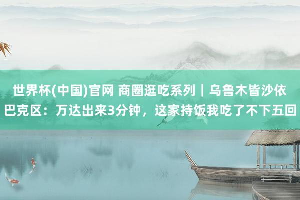世界杯(中国)官网 商圈逛吃系列|乌鲁木皆沙依巴克区:万达出来3分钟,这家持饭我吃了不下五回