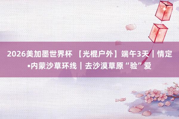 2026美加墨世界杯 【光棍户外】端午3天|情定•内蒙沙草环线|去沙漠草原“验”爱