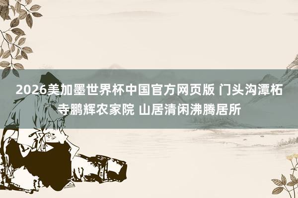2026美加墨世界杯中国官方网页版 门头沟潭柘寺鹏辉农家院 山居清闲沸腾居所