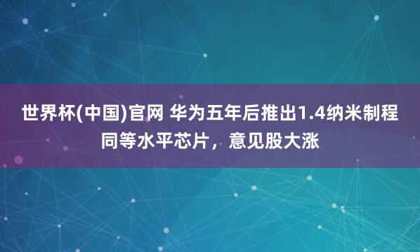 世界杯(中国)官网 华为五年后推出1.4纳米制程同等水平芯片,意见股大涨