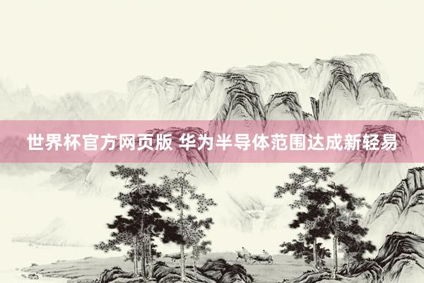 世界杯官方网页版 华为半导体范围达成新轻易