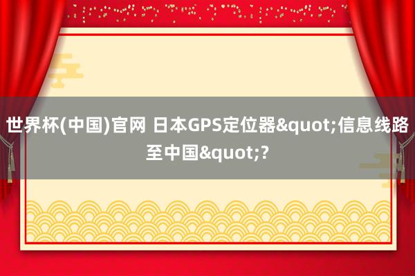 世界杯(中国)官网 日本GPS定位器"信息线路至中国"?