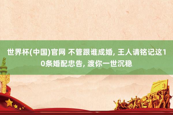 世界杯(中国)官网 不管跟谁成婚, 王人请铭记这10条婚配忠告, 渡你一世沉稳