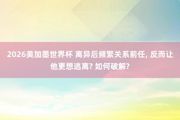 2026美加墨世界杯 离异后频繁关系前任, 反而让他更想逃离? 如何破解?