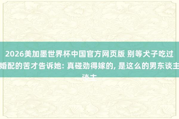 2026美加墨世界杯中国官方网页版 别等犬子吃过婚配的苦才告诉她: 真碰劲得嫁的, 是这么的男东谈主