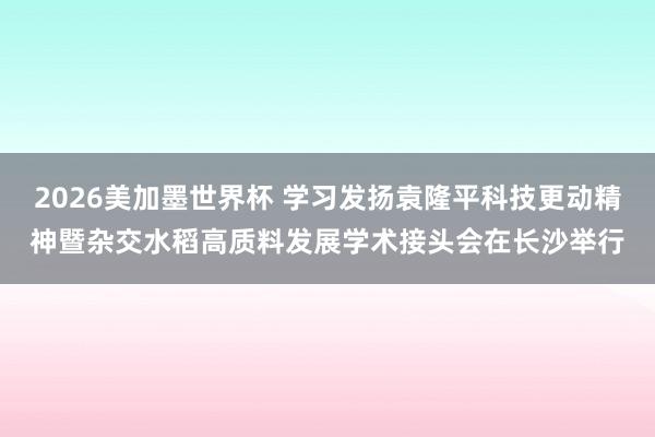 2026美加墨世界杯 学习发扬袁隆平科技更动精神暨杂交水稻高质料发展学术接头会在长沙举行