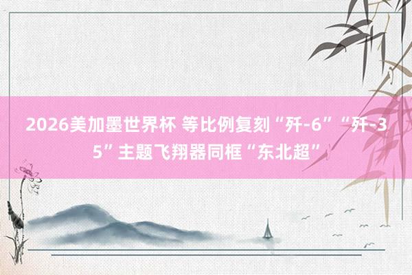 2026美加墨世界杯 等比例复刻“歼-6”“歼-35”主题飞翔器同框“东北超”