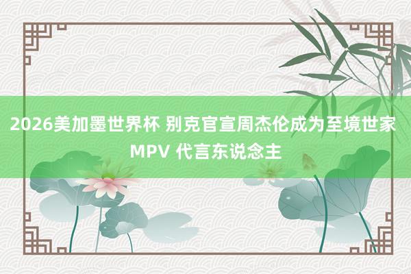 2026美加墨世界杯 别克官宣周杰伦成为至境世家 MPV 代言东说念主