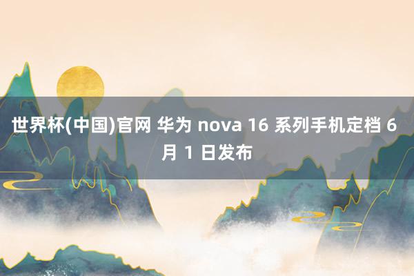 世界杯(中国)官网 华为 nova 16 系列手机定档 6 月 1 日发布
