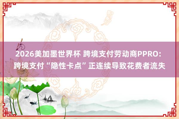 2026美加墨世界杯 跨境支付劳动商PPRO: 跨境支付“隐性卡点”正连续导致花费者流失