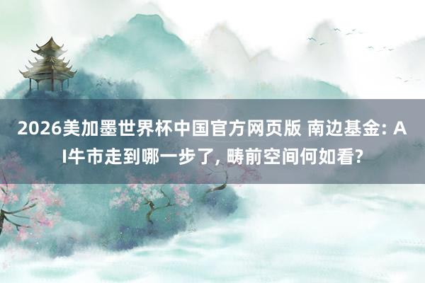 2026美加墨世界杯中国官方网页版 南边基金: AI牛市走到哪一步了, 畴前空间何如看?