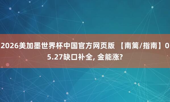 2026美加墨世界杯中国官方网页版 【南篱/指南】05.27缺口补全, 金能涨?