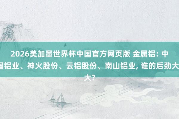 2026美加墨世界杯中国官方网页版 金属铝: 中国铝业、神火股份、云铝股份、南山铝业, 谁的后劲大?