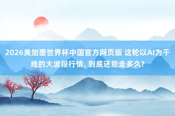 2026美加墨世界杯中国官方网页版 这轮以AI为干线的大波段行情, 到底还能走多久?