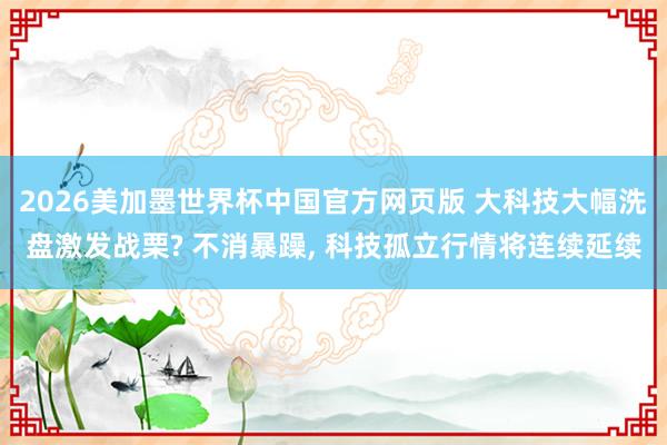 2026美加墨世界杯中国官方网页版 大科技大幅洗盘激发战栗? 不消暴躁， 科技孤立行情将连续延续