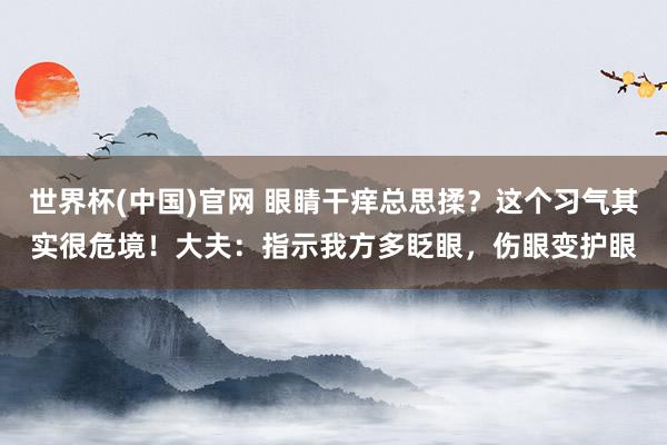 世界杯(中国)官网 眼睛干痒总思揉?这个习气其实很危境!大夫:指示我方多眨眼,伤眼变护眼