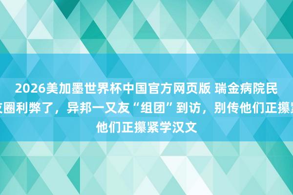 2026美加墨世界杯中国官方网页版 瑞金病院民众一又友圈利弊了,异邦一又友“组团”到访,别传他们正攥紧学汉文
