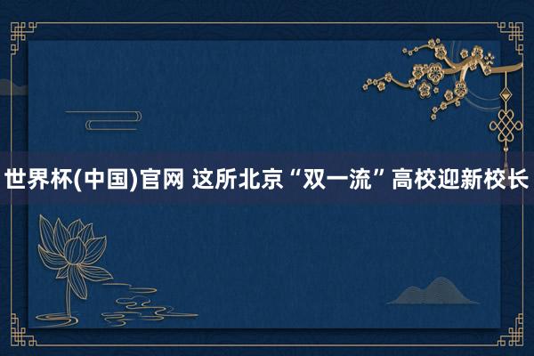 世界杯(中国)官网 这所北京“双一流”高校迎新校长