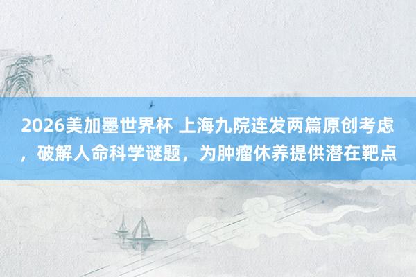 2026美加墨世界杯 上海九院连发两篇原创考虑,破解人命科学谜题,为肿瘤休养提供潜在靶点